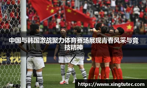 中国与韩国激战聚力体育赛场展现青春风采与竞技精神